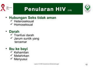 Penularan HIV

(1/2)

• Hubungan Seks tidak aman
 Heteroseksual
 Homoseksual

• Darah

 Tranfusi darah
 Jarum suntik yang
tercemar

• Ibu ke bayi

 Kehamilan
 Melahirkan
 Menyusui
Layanan HIV-IMS Komprehensive Berkesinambungan

12

 