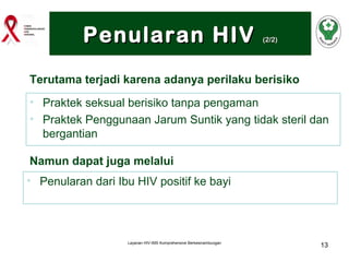 Penularan HIV

(2/2)

Terutama terjadi karena adanya perilaku berisiko
• Praktek seksual berisiko tanpa pengaman
• Praktek Penggunaan Jarum Suntik yang tidak steril dan
bergantian
Namun dapat juga melalui
• Penularan dari Ibu HIV positif ke bayi

Layanan HIV-IMS Komprehensive Berkesinambungan

13

 