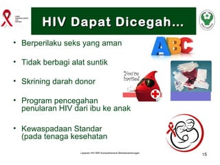 HIV Dapat Dicegah…
• Berperilaku seks yang aman
• Tidak berbagi alat suntik
• Skrining darah donor
• Program pencegahan
penularan HIV dari ibu ke anak
• Kewaspadaan Standar
(pada tenaga kesehatan
Layanan HIV-IMS Komprehensive Berkesinambungan

15

 
