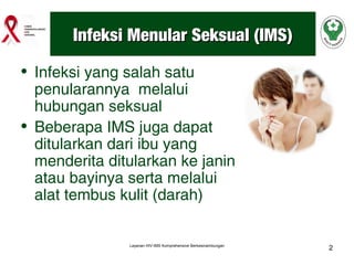Infeksi Menular Seksual (IMS)
• Infeksi yang salah satu
penularannya melalui
hubungan seksual
• Beberapa IMS juga dapat
ditularkan dari ibu yang
menderita ditularkan ke janin
atau bayinya serta melalui
alat tembus kulit (darah)

Layanan HIV-IMS Komprehensive Berkesinambungan

2

 