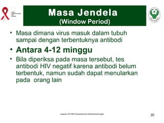 Masa Jendela
(Window Period)
• Masa dimana virus masuk dalam tubuh
sampai dengan terbentuknya antibodi

• Antara 4-12 minggu
• Bila diperiksa pada masa tersebut, tes
antibodi HIV negatif karena antibodi belum
terbentuk, namun sudah dapat menularkan
pada orang lain

Layanan HIV-IMS Komprehensive Berkesinambungan

20

 