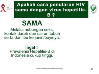Apakah cara penularan HIV
sama dengan virus hepatitisB ?

SAMA
Melalui hubungan seks,
kontak darah dan cairan tubuh
serta dari ibu ke janin/bayinya.
Ingat !
Prevalensi Hepatitis-B di
Indonesia cukup tinggi.

Layanan HIV-IMS Komprehensive Berkesinambungan

25

 