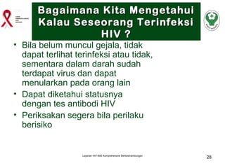 Bagaimana Kita Mengetahui
Kalau Seseorang Terinfeksi
HIV ?

• Bila belum muncul gejala, tidak
dapat terlihat terinfeksi atau tidak,
sementara dalam darah sudah
terdapat virus dan dapat
menularkan pada orang lain
• Dapat diketahui statusnya
dengan tes antibodi HIV
• Periksakan segera bila perilaku
berisiko

Layanan HIV-IMS Komprehensive Berkesinambungan

28

 
