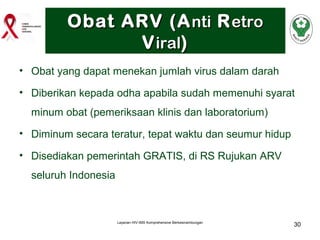 Obat ARV (A nti R etro
V iral)
• Obat yang dapat menekan jumlah virus dalam darah
• Diberikan kepada odha apabila sudah memenuhi syarat
minum obat (pemeriksaan klinis dan laboratorium)
• Diminum secara teratur, tepat waktu dan seumur hidup
• Disediakan pemerintah GRATIS, di RS Rujukan ARV
seluruh Indonesia

Layanan HIV-IMS Komprehensive Berkesinambungan

30

 