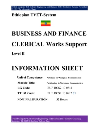 Trident Computer ICT Software Engineering and Business TVET Institution Tuesday November
21, 2017 By Information Sheet
1
Trident Computer ICT Software Engineering and Business TVET Institution Tuesday
November 21, 2017 By Berhanu Tadesse Taye
Ethiopian TVET-System
BUSINESS AND FINANCE
CLERICAL Works Support
Level II
INFORMATION SHEET
Unit of Competence: Participate in Workplace Communication
Module Title: Participating in Workplace Communication
LG Code: BUF BCS2 10 0812
TTLM Code: BUF BCS2 10 0812 01
NOMINAL DURATION: 32 Hours
 