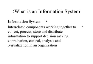 What is an Information System:
•Information System
•Interrelated components working together to
collect, process, store and distribute
information to support decision making,
coordination, control, analysis and
visualization in an organization.
 