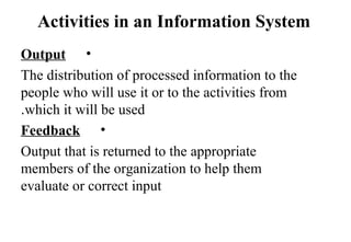 Activities in an Information System
•Output
The distribution of processed information to the
people who will use it or to the activities from
which it will be used.
•Feedback
Output that is returned to the appropriate
members of the organization to help them
evaluate or correct input
 