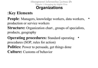 Key Elements:
•People: Managers, knowledge workers, data workers,
production or service workers
Structure: Organization chart , groups of specialists,
products, geography
•Operating procedures: Standard operating
procedures (SOP, rules for action)
Politics: Power to persuade, get things done
Culture: Customs of behavior
Management Information Systems 8/eManagement Information Systems 8/e
Chapter 1 Managing the Digital FirmChapter 1 Managing the Digital Firm
Organizations
 