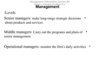 Levels:
•Senior managers: make long-range strategic decisions
about products and services
•Middle managers: Carry out the programs and plans of
senior management
•Operational managers: monitor the firm’s daily activities
Management Information Systems 8/eManagement Information Systems 8/e
Chapter 1 Managing the Digital FirmChapter 1 Managing the Digital Firm
Management
 