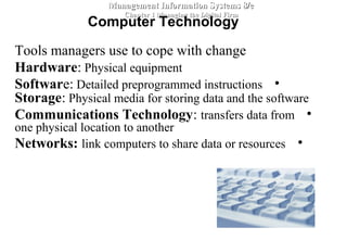 Tools managers use to cope with change
Hardware: Physical equipment
•Software: Detailed preprogrammed instructions
Storage: Physical media for storing data and the software
•Communications Technology: transfers data from
one physical location to another
•Networks: link computers to share data or resources
Management Information Systems 8/eManagement Information Systems 8/e
Chapter 1 Managing the Digital FirmChapter 1 Managing the Digital Firm
Computer Technology
 