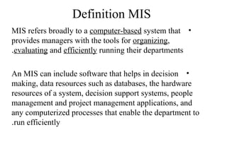 Definition MIS
•MIS refers broadly to a computer-based system that
provides managers with the tools for organizing,
evaluating and efficiently running their departments.
•An MIS can include software that helps in decision
making, data resources such as databases, the hardware
resources of a system, decision support systems, people
management and project management applications, and
any computerized processes that enable the department to
run efficiently.
 