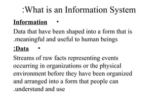 What is an Information System:
•Information
Data that have been shaped into a form that is
meaningful and useful to human beings.
•Data:
Streams of raw facts representing events
occurring in organizations or the physical
environment before they have been organized
and arranged into a form that people can
understand and use.
 