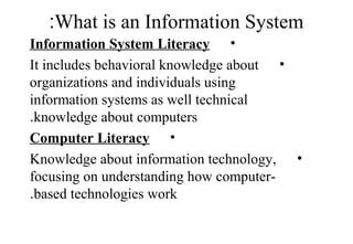 What is an Information System:
•Information System Literacy
•It includes behavioral knowledge about
organizations and individuals using
information systems as well technical
knowledge about computers.
•Computer Literacy
•Knowledge about information technology,
focusing on understanding how computer-
based technologies work.
 