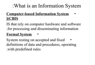 What is an Information System:
•Computer-based Information System
(CBIS(
IS that rely on computer hardware and software
for processing and disseminating information.
•Formal System
•System resting on accepted and fixed
definitions of data and procedures, operating
with predefined rules.
 