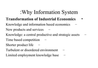 Why Information System:
•Transformation of Industrial Economics
–Knowledge and information based economics
–New products and services
–Knowledge: a central productive and strategic assets
–Time based competition
–Shorter product life
–Turbulent or disordered environment
–Limited employment knowledge base
 