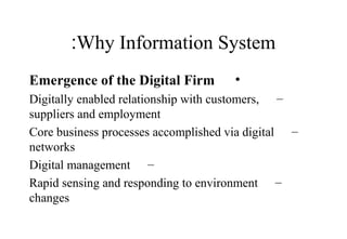 Why Information System:
•Emergence of the Digital Firm
–Digitally enabled relationship with customers,
suppliers and employment
–Core business processes accomplished via digital
networks
–Digital management
–Rapid sensing and responding to environment
changes
 
