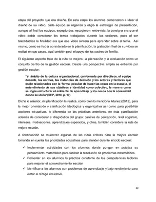 10
etapa del proyecto que era diseño. En esta etapa los alumnos comenzaron a idear el
diseño de su vídeo, cada equipo se organizó y eligió la estrategia de presentación,
aunque al final los equipos, excepto dos, escogieron entrevista, la consigna era que el
vídeo debía considerar los temas trabajados durante las sesiones, pues al ser
teledidáctica la finalidad era que ese video sirviera para aprender sobre el tema. Así
mismo, como se había considerado en la planificación, la grabación final de su vídeo se
realizó en sus casas, aquí también pedí el apoyo de los padres de familia.
El siguiente aspecto trata de la ruta de mejora, la planeación y la evaluación como un
conjunto dentro de la gestión escolar. Desde una perspectiva amplia se entiende por
gestión escolar:
“el ámbito de la cultura organizacional, conformada por directivos, el equipo
docente, las normas, las instancias de decisión y los actores y factores que
están relacionados con la ‘forma’ peculiar de hacer las cosas en la escuela, el
entendimiento de sus objetivos e identidad como colectivo, la manera como
se logra estructurar el ambiente de aprendizaje y los nexos con la comunidad
donde se ubica“(SEP, 2010, p. 17)
Dicho lo anterior, mi planificación la realicé, como bien lo menciona Atunez (2012), para
la mejor orientación y clarificación ideológica y organizativa así como para posibilitar
acciones educativas. A diferencia de las prácticas anteriores, en esta planificación
además de considerar el diagnóstico del grupo: canales de percepción, nivel cognitivo,
intereses, motivaciones, aprendizajes esperados, y otros, también considere la ruta de
mejora escolar.
A continuación se muestran algunas de las rutas críticas para la mejora escolar
tomando en cuenta las prioridades educativas para atender durante el ciclo escolar:
 Implementar actividades con los alumnos donde pongan en práctica su
pensamiento matemático para facilitar la resolución de problemas matemáticos.
 Fomentar en los alumnos la práctica constante de las competencias lectoras
para mejorar el aprovechamiento escolar
 Identificar a los alumnos con problemas de aprendizaje y bajo rendimiento para
evitar el rezago educativo.
 