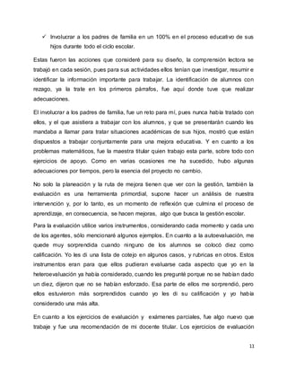 11
 Involucrar a los padres de familia en un 100% en el proceso educativo de sus
hijos durante todo el ciclo escolar.
Estas fueron las acciones que consideré para su diseño, la comprensión lectora se
trabajó en cada sesión, pues para sus actividades ellos tenían que investigar, resumir e
identificar la información importante para trabajar. La identificación de alumnos con
rezago, ya la trate en los primeros párrafos, fue aquí donde tuve que realizar
adecuaciones.
El involucrar a los padres de familia, fue un reto para mí, pues nunca había tratado con
ellos, y el que asistiera a trabajar con los alumnos, y que se presentarán cuando les
mandaba a llamar para tratar situaciones académicas de sus hijos, mostró que están
dispuestos a trabajar conjuntamente para una mejora educativa. Y en cuanto a los
problemas matemáticos, fue la maestra titular quien trabajo esta parte, sobre todo con
ejercicios de apoyo. Como en varias ocasiones me ha sucedido, hubo algunas
adecuaciones por tiempos, pero la esencia del proyecto no cambio.
No solo la planeación y la ruta de mejora tienen que ver con la gestión, también la
evaluación es una herramienta primordial, supone hacer un análisis de nuestra
intervención y, por lo tanto, es un momento de reflexión que culmina el proceso de
aprendizaje, en consecuencia, se hacen mejoras, algo que busca la gestión escolar.
Para la evaluación utilice varios instrumentos, considerando cada momento y cada uno
de los agentes, sólo mencionaré algunos ejemplos. En cuanto a la autoevaluación, me
quede muy sorprendida cuando ninguno de los alumnos se colocó diez como
calificación. Yo les di una lista de cotejo en algunos casos, y rubricas en otros. Estos
instrumentos eran para que ellos pudieran evaluarse cada aspecto que yo en la
heteroevaluación ya había considerado, cuando les pregunté porque no se habían dado
un diez, dijeron que no se habían esforzado. Esa parte de ellos me sorprendió, pero
ellos estuvieron más sorprendidos cuando yo les di su calificación y yo había
considerado una más alta.
En cuanto a los ejercicios de evaluación y exámenes parciales, fue algo nuevo que
trabaje y fue una recomendación de mi docente titular. Los ejercicios de evaluación
 