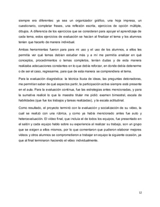 12
siempre era diferentes: ya sea un organizador gráfico, una hoja impresa, un
cuestionario, completar frases, una reflexión escrita, ejercicios de opción múltiple,
dibujos. A diferencia de los ejercicios que se consideran para apoyar el aprendizaje de
cada tema, estos ejercicios de evaluación se hacían al finalizar el tema y los alumnos
tenían que hacerlo de manera individual.
Ambas herramientas fueron para para mi uso y el uso de los alumnos, a ellos les
permitía ver qué temas debían estudiar más y a mí me permitía analizar en qué
conceptos, procedimientos o temas completos, tenían dudas y de esta manera
realizaba adecuaciones constantes en lo que debía reforzar, en donde debía detenerme
o de ser el caso, regresarme, para que de esta manera se comprendiera el tema.
Para la evaluación diagnóstica: la técnica lluvia de ideas, las preguntas detonadoras,
me permitían saber de qué aspectos partir, la participación activa siempre está presente
en el aula. Para la evaluación continua, fue las estrategias antes mencionadas, y para
la sumativa realicé lo que la maestra titular me pidió: examen bimestral, escala de
habilidades (que fue los trabajos y tareas realizadas), y la escala actitudinal.
Como resultado, el proyecto terminó con la evaluación y socialización de su vídeo, la
cual se realizó con una rúbrica, y como ya había mencionado antes fue auto y
heteroevaluación. El vídeo final, que incluía el de todos los equipos, fue presentado en
el salón y cada equipo hablo sobre su experiencia al realizar su trabajo, son un grupo
que se exigen a ellos mismos, por lo que comentaron que pudieron elaborar mejores
vídeos y otros alumnos se comprometieron a trabajar en equipo la siguiente ocasión, ya
que al final terminaron haciendo el vídeo individualmente.
 