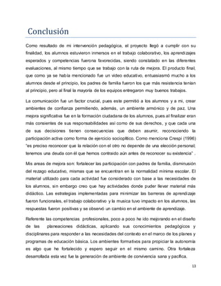 13
Conclusion
Como resultado de mi intervención pedagógica, el proyecto llegó a cumplir con su
finalidad, los alumnos estuvieron inmersos en el trabajo colaborativo, los aprendizajes
esperados y competencias fuerona favorecidas, siendo constatado en las diferentes
evaluaciones, al mismo tiempo que se trabajo con la ruta de mejora. El producto final,
que como ya se había mencionado fue un video educativo, entuasiasmó mucho a los
alumnos desde el principio, los padres de familia fueron los que más resistencia tenían
al principio, pero al final la mayoría de los equipos entregaron muy buenos trabajos.
La comunicación fue un factor crucial, pues este permitió a los alumnos y a mi, crear
ambientes de confianza permitiendo, además, un ambiente armónico y de paz. Una
mejora significativa fue en la formación ciudadana de los alumnos, pues al finalizar eran
más consientes de sus responsabilidades así como de sus derechos, y que cada una
de sus decisiones tienen consecuencias que deben asumir, reconociendo la
participación activa como forma de ejercicio socioplítico. Como menciona Crespi (1996)
“es preciso reconocer que la relación con el otro no depende de una elección personal;
tenemos una deuda con él que hemos contraido aún antes de reconocer su existencia” .
Mis areas de mejora son: fortalecer las participación con padres de familia, disminusión
del rezago educativo, mismas que se encuentran en la normalidad mínima escolar. El
material utilizado para cada actividad fue considerado con base a las necesidades de
los alumnos, sin embargo creo que hay actividades donde puder llevar material más
didáctico. Las estrategias implementadas para minimizar las barreras de aprendizaje
fueron funcionales, el trabajo colaborativo y la musica tuvo impacto en los alumnos, las
respuestas fueron positivas y se observó un cambio en el ambiente de aprendizaje.
Referente las competencias profesionales, poco a poco he ido mejorando en el diseño
de las planeaciones didácticas, aplicando sus conocimientos pedagógicos y
disciplinares para responder a las necesidades del contexto en el marco de los planes y
programas de educación básica. Los ambientes formativos para propiciar la autonomía
es algo que he fortalecido y espero seguir en el mismo camino. Otra fortaleza
desarrollada esta vez fue la generación de ambiente de convivencia sana y pacífica.
 