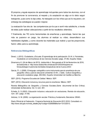14
El propicia y regula espacios de aprendizaje incluyentes para todos los alumnos, con el
fin de promover la convivencia, el respeto y la aceptación es algo en lo debo seguir
trabajando, pues como lo dije antes, he trabajado con los niños que así lo requieren, sin
embargo las estrategias se pueden mejorar.
La evaluación fue otra de las competencias por la que e sentí más satisfecha, a través
de estas pude realizar adecuaciones a partir de los resultados obtenidos.
Y finalmente, las TIC como herramientas de enseñanza y aprendizaje, fueron las que
más se pusieron en juego, los alumnos al realizar su vídeo, desarrollaron sus
habilidades digitales, y como docente los materiales que realicé y que les proporcione,
fueron utiles para su aprendizaje.
Referencias Bibliográficas
Deval, J. (2012). Ciudadanía y Escuela. El aprendizaje de la participación. En N. d. Fernández,
Ciudadanía en la Enseñanza de las Ciencias Sociales (págs. 37-46). España: Díada.
Dinamarca, K. (24 de Marzo de 2013). biobiochile.cl. Recuperado el 30 de Noviembre de 2016,
de biobiochile.cl: http://www.biobiochile.cl/noticias/2013/03/24/experta-en-
fonoaudiologia-muestra-las-bondades-terapeuticas-de-la-musica.shtml
García, Ó. J. (2006). El lenguaje cartográfico como instrumento para la enseñanza de una
geografía crítica y para la educación ambiental. En M. J. Gaite, Cultura Geográfica y
educación ciudadana (págs. 483-502). España: Universidad de Castilla-La Mancha.
SEP. (2010). Programa Escuelas de Calidad. México: SEP.
SEP. (2012). Educación inclusiva y recursos para la enseñanza. México: SEP.
Revista Bibliográfica de Geografía y Ciencias Sociales (Serie documental de Geo Crítica).
Universidad de Barcelona. Vol. X, núm. 561.
Echeita, G. S (2002). Educación inclusiva o educación sin exclusiones. Revista de educación,
núm. 327. (págs. 31-48)
Antúnez, S. M. (2009). La organización escolar. Práctica y fundamento, Barcelona: GRAO.
Diario Oficial de la Federación. Programa Sectorial de Educación 2013 2018. Consultado en:
http://www.dof.gob.mx/nota_detalle.php?codigo=5326569&fecha=13/12/2013.
 