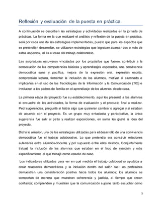 3
Reflexión y evaluación de la puesta en práctica.
A continuación se describen las estrategias y actividades realizadas en la jornada de
prácticas. La forma en la que realizaré el análisis y reflexión de la puesta en práctica,
será por cada una de las estrategias implementadas, puesto que para los aspectos que
se pretendían desarrollar, se utilizaron estrategias que lograban abarcar dos o más de
estos aspectos, tal es el caso del trabajo colaborativo.
Las asignaturas estuvieron vinculadas por los propósitos que fueron: contribuir a la
consecución de las competencias básicas y aprendizajes esperados, una convivencia
democrática sana y pacífica, mejora de la expresión oral, expresión escrita,
comprensión lectora, fomentar la inclusión de los alumnos, motivar al alumnado e
implicarlos en el uso de las Tecnologías de la Información y la Comunicación (TIC) e
involucrar a los padres de familia en el aprendizaje de los alumnos desde casa.
La primera etapa del proyecto fue su establecimiento, aquí les presenté a los alumnos
el encuadre de las actividades, la forma de evaluación y el producto final a realizar.
Pedí sugerencias, pregunté si había algo que quisieran cambiar o agregar y si estaban
de acuerdo con el proyecto. Es un grupo muy entusiasta y participativo, la única
sugerencia fue salir al patio y realizar exposiciones, en suma les gustó la idea del
proyecto.
Dicho lo anterior, una de las estrategias utilizadas para el desarrollo de una convivencia
democrática fue el trabajo colaborativo. Lo que pretendía era construir relaciones
auténticas entre alumnos-docente y por supuesto entre ellos mismos. Conjuntamente
trabajé la inclusión de los alumnos que estaban en el foco de atención y más
específicamente el que trabajé como estudio de caso.
Los indicadores utilizados para ver en qué medida el trabajo colaborativo ayudaba a
crear relaciones democráticas y la inclusión dentro del salón fue: los profesores
demuestran una consideración positiva hacia todos los alumnos; los alumnos se
comportan de manera que muestran coherencia y justicia, al tiempo que crean
confianza; comprenden y muestran que la comunicación supone tanto escuchar cómo
 