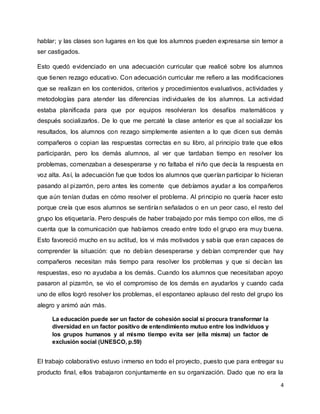 4
hablar; y las clases son lugares en los que los alumnos pueden expresarse sin temor a
ser castigados.
Esto quedó evidenciado en una adecuación curricular que realicé sobre los alumnos
que tienen rezago educativo. Con adecuación curricular me refiero a las modificaciones
que se realizan en los contenidos, criterios y procedimientos evaluativos, actividades y
metodologías para atender las diferencias individuales de los alumnos. La actividad
estaba planificada para que por equipos resolvieran los desafíos matemáticos y
después socializarlos. De lo que me percaté la clase anterior es que al socializar los
resultados, los alumnos con rezago simplemente asienten a lo que dicen sus demás
compañeros o copian las respuestas correctas en su libro, al principio trate que ellos
participarán, pero los demás alumnos, al ver que tardaban tiempo en resolver los
problemas, comenzaban a desesperarse y no faltaba el niño que decía la respuesta en
voz alta. Así, la adecuación fue que todos los alumnos que querían participar lo hicieran
pasando al pizarrón, pero antes les comente que debíamos ayudar a los compañeros
que aún tenían dudas en cómo resolver el problema. Al principio no quería hacer esto
porque creía que esos alumnos se sentirían señalados o en un peor caso, el resto del
grupo los etiquetaría. Pero después de haber trabajado por más tiempo con ellos, me di
cuenta que la comunicación que habíamos creado entre todo el grupo era muy buena.
Esto favoreció mucho en su actitud, los vi más motivados y sabía que eran capaces de
comprender la situación: que no debían desesperarse y debían comprender que hay
compañeros necesitan más tiempo para resolver los problemas y que si decían las
respuestas, eso no ayudaba a los demás. Cuando los alumnos que necesitaban apoyo
pasaron al pizarrón, se vio el compromiso de los demás en ayudarlos y cuando cada
uno de ellos logró resolver los problemas, el espontaneo aplauso del resto del grupo los
alegro y animó aún más.
La educación puede ser un factor de cohesión social si procura transformar la
diversidad en un factor positivo de entendimiento mutuo entre los individuos y
los grupos humanos y al mismo tiempo evita ser (ella misma) un factor de
exclusión social (UNESCO, p.59)
El trabajo colaborativo estuvo inmerso en todo el proyecto, puesto que para entregar su
producto final, ellos trabajaron conjuntamente en su organización. Dado que no era la
 