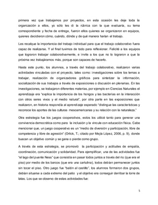 5
primera vez que trabajamos por proyectos, en esta ocasión les deje toda la
organización a ellos, yo sólo les di la rúbrica con la que evaluaría, su tema
correspondiente y fecha de entrega, fueron ellos quienes se organizaron en equipos,
quienes decidieron cómo, cuándo, dónde y de qué manera harían el trabajo.
Les recalque la importancia del trabajo individual para que el trabajo colaborativo fuera
capaz de realizarse. Y al final tuvimos de todo para reflexionar. Felicité a los equipos
que lograron trabajar colaborativamente, e invite a los que no lo lograron a que la
próxima vez trabajáramos más, porque son capaces de hacerlo.
Hasta este punto, los alumnos, a través del trabajo colaborativo, realizaron varias
actividades vinculadas con el proyecto, tales como: investigaciones sobre los temas a
trabajar, realización de organizadores gráficos para sintetizar la información,
socialización de sus trabajos a través de exposiciones o discusión en plenarias. En las
investigaciones, se trabajaron diferentes materias, por ejemplo en Ciencias Naturales el
aprendizaje era “explica la importancia de los hongos y las bacterias en la interacción
con otros seres vivos y el medio natural”, por otra parte en las exposiciones que
realizaron, en historia respondía al aprendizaje esperado “distingue las características y
reconoce los aportes de las culturas mesoamericanas y su relación con la naturaleza.”
Otra estrategia fue los juegos cooperativos, estos los utilicé tanto para generar una
convivencia democrática como para la inclusión y la vincule con educación física. Cabe
mencionar que, un juego cooperativo es un “medio de diversión y participación, libre de
competencia y libre de agresión” (Orlick, T.; citado por Mejía López, 2006, p. 9), donde
buscan un objetivo común y se gana o pierde como grupo.
A través de esta estrategia, se promovió la participación y actitudes de empatía,
coordinación, comunicación y solidaridad. Para ejemplificar, una de las actividades fue
“el lago del puente Ness” que consistía en pasar todos juntos a través del rio (que era el
piso) por medio de los barcos (que era una cartulina), todos debían permanecer juntos
sin tocar el piso. Otro juego fue “balón al castillo”, los alumnos formaron dos grupos,
debían situarse a cada extremo del patio y el objetivo era conseguir derribar la torre de
latas. Los que se observo de estas actividades fue:
 