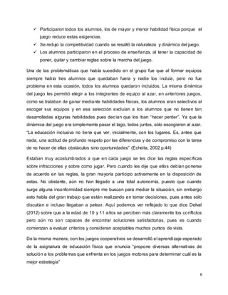 6
 Participaron todos los alumnos, los de mayor y menor habilidad física porque el
juego reduce estas exigencias.
 Se redujo la competitividad cuando se resaltó la naturaleza y dinámica del juego.
 Los alumnos participaron en el proceso de enseñanza, al tener la capacidad de
poner, quitar y cambiar reglas sobre la marcha del juego.
Una de las problemáticas que había sucedido en el grupo fue que al formar equipos
siempre había tres alumnos que quedaban fuera y nadie los incluía, pero no fue
problema en esta ocasión, todos los alumnos quedaron incluidos. La misma dinámica
del juego les permitió elegir a los integrantes de equipo al azar, en anteriores juegos,
como se trataban de ganar mediante habilidades físicas, los alumnos eran selectivos al
escoger sus equipos y en esa selección excluían a los alumnos que no tienen tan
desarrolladas algunas habilidades pues decían que los iban “hacer perder”. Ya que la
dinámica del juego era simplemente pasar el lago, todos juntos, sólo escogieron al azar.
“La educación inclusiva no tiene que ver, inicialmente, con los lugares. Es, antes que
nada, una actitud de profundo respeto por las diferencias y de compromiso con la tarea
de no hacer de ellas obstáculos sino oportunidades” (Echeita, 2002 p.44)
Estaban muy acostumbrados a que en cada juego se les dice las reglas específicas
sobre infracciones y sobre como jugar. Pero cuando les dije que ellos debían ponerse
de acuerdo en las reglas, la gran mayoría participo activamente en la disposición de
estas. No obstante, aún no han llegado a una total autonomía, puesto que cuando
surge alguna inconformidad siempre me buscan para mediar la situación, sin embargo
esto habla del gran trabajo que están realizando en tomar decisiones, pues antes sólo
discutían e incluso llegaban a pelear. Aquí podemos ver reflejado lo que dice Delval
(2012) sobre que a la edad de 10 y 11 años se perciben más claramente los conflictos
pero aún no son capaces de encontrar soluciones satisfactorias, pues es cuando
comienzan a evaluar criterios y consideran aceptables muchos puntos de vista.
De la misma manera, con los juegos cooperativos se desarrolló el aprendizaje esperado
de la asignatura de educación física que enuncia “propone diversas alternativas de
solución a los problemas que enfrenta en los juegos motores para determinar cuál es la
mejor estrategia”
 