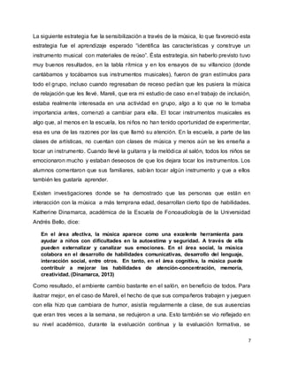 7
La siguiente estrategia fue la sensibilización a través de la música, lo que favoreció esta
estrategia fue el aprendizaje esperado “identifica las características y construye un
instrumento musical con materiales de reúso”. Ésta estrategia, sin haberlo previsto tuvo
muy buenos resultados, en la tabla rítmica y en los ensayos de su villancico (donde
cantábamos y tocábamos sus instrumentos musicales), fueron de gran estímulos para
todo el grupo, incluso cuando regresaban de receso pedían que les pusiera la música
de relajación que les llevé. Mareli, que era mi estudio de caso en el trabajo de inclusión,
estaba realmente interesada en una actividad en grupo, algo a lo que no le tomaba
importancia antes, comenzó a cambiar para ella. El tocar instrumentos musicales es
algo que, al menos en la escuela, los niños no han tenido oportunidad de experimentar,
esa es una de las razones por las que llamó su atención. En la escuela, a parte de las
clases de artísticas, no cuentan con clases de música y menos aún se les enseña a
tocar un instrumento. Cuando llevé la guitarra y la melódica al salón, todos los niños se
emocionaron mucho y estaban deseosos de que los dejara tocar los instrumentos. Los
alumnos comentaron que sus familiares, sabían tocar algún instrumento y que a ellos
también les gustaría aprender.
Existen investigaciones donde se ha demostrado que las personas que están en
interacción con la música a más temprana edad, desarrollan cierto tipo de habilidades.
Katherine Dinamarca, académica de la Escuela de Fonoaudiología de la Universidad
Andrés Bello, dice:
En el área afectiva, la música aparece como una excelente herramienta para
ayudar a niños con dificultades en la autoestima y seguridad. A través de ella
pueden externalizar y canalizar sus emociones. En el área social, la música
colabora en el desarrollo de habilidades comunicativas, desarrollo del lenguaje,
interacción social, entre otros. En tanto, en el área cognitiva, la música puede
contribuir a mejorar las habilidades de atención-concentración, memoria,
creatividad. (Dinamarca, 2013)
Como resultado, el ambiente cambio bastante en el salón, en beneficio de todos. Para
ilustrar mejor, en el caso de Mareli, el hecho de que sus compañeros trabajen y jueguen
con ella hizo que cambiara de humor, asistía regularmente a clase, de sus ausencias
que eran tres veces a la semana, se redujeron a una. Esto también se vio reflejado en
su nivel académico, durante la evaluación continua y la evaluación formativa, se
 
