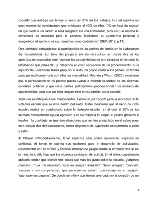 8
constató que entregó sus tareas y cerca del 80% de los trabajos, lo cual significa un
gran incremento considerando que entregaba el 40% de ellos. “No se trata de evaluar
en qué medida un individuo está integrado en una comunidad, sino en qué medida la
comunidad es accesible para la persona, facilitando su autonomía personal y
asegurando el ejercicio de sus derechos como ciudadano.” (SEP, 2012, p.13).
Otra actividad trabajada fue la participación de los padres de familia en la elaboración
de manualidades. Un tema del proyecto era los instructivos en donde dos de los
aprendizajes esperados eran “conoce las características de un instructivo e interpreta la
información que presenta”, y “describe el orden secuencial de un procedimiento”. Fue
aquí donde justamente Mareli propuso al resto del grupo invitar a los padres de familia
para que explicaran junto con ellos su manualidad. Machen y Wilson (2005), mostraron
que la participación de los padres puede ayudar a mejorar la calidad de los sistemas
escolares públicos y que unos padres participativos pueden brindar un mosaico de
oportunidades para que sus hijos tengan éxito en su tránsito por la escuela.
Todas las estrategias antes mencionadas, fueron un gran aporte para la reducción de la
violencia escolar que se vivía dentro del salón. Cabe mencionar que al inicio del ciclo
escolar, realicé un cuestionario sobre la violencia escolar, en el cual el 20% de los
alumnos mencionaron alguna agresión y en su mayoría lo asigno a gestos groseros e
insultos, lo cual deja ver que son situaciones que se han presentado en el salón, pues
en el bloque dos del cuestionario, varios asignaron los lugares de concurrencia al patio
y salón.
Al trabajar colaborativamente, tener espacios para poder expresarse, espacios de
confianza, el tomar en cuenta sus opiniones para el desarrollo de actividades,
experimentar con la música y conocer otro tipo de juegos donde la competencia no es
la meta, todo ello hizo que los alumnos cambiaran de actitud. En el último cuestionario
aplicado, tenían que escribir tres cosas que más les gusta sobre la escuela, y algunos
colocaron: “que me respeten”, “que me pongan atención”, “tener amigos”, “convivir”,
“respetar a mis compañeros”, “que participemos todos”, “que trabajemos en equipo”,
“que hacemos deporte”. De donde se infiere que hemos avanzado en la creación de un
 