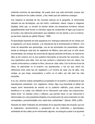 9
ambiente armónico de aprendizaje. No puedo decir que está terminado, porque aún
faltan aspectos en los cuales avanzar, y hay metas que aún debemos conseguir.
Con respecto al abordaje de las nociones básicas de la geografía, la herramienta
utilizada fue las tecnologías: uso del cañón, multimedia, videos, mapas e imágenes
digitales, dado que, su estudio se aborda desde una perspectiva formativa “educar
geográficamente será formar un individuo capaz de comprender el lugar que ocupa en
el mundo y las relaciones particulares que establece con los demás y con su entorno,
ya sea local, regional y/o global.”(Harvey, 1996).
El aprendizaje esperado de esta asignatura era “distingue relaciones de los climas con
la vegetación y la fauna silvestre, y la importancia de la biodiversidad en México. Con
miras de desarrollar ese aprendizaje, una de las actividades fue presentarles vídeos
donde se distinguía cada tipo de vegetación de México, pero para que no sólo vieran
documentales, les coloque las canciones de algunas películas de Disney, la mayoría de
ellos ya las conocía, por lo que quedaron fascinados al escuchar las canciones y fue
muy significativo para ellos. Una vez que cantaron y observaron bien los vídeos, fue
cuando comenzamos a analizar la flora y fauna de cada video. Con la técnica lluvia de
ideas, fui plasmando en el pizarrón sus aportaciones, y fue así que vieron las
diferencias entre cada tipo de vegetación y el nombre de cada una de ellas. Una
ventaja, es que tengo computadora y cañón en el salón, por ello todo fue más
accesible.
A su vez, veíamos mapas cartográficos proyectados en el pizarrón y ubicábamos lo que
estuviésemos estudiando: ríos, vegetación, climas. Algo muy importante al utilizar los
mapas como herramienta de estudio es su posterior reflexión, pues pierde sus
beneficios si no existe una reflexión de la información que estos nos proporcionan,
deben tener “un carácter crítico y reflexivo, que permita hacer un uso intencional e
intencionado con unos propósitos dirigidos a la consecución de unos contenidos no solo
conceptuales y procedimentales sino, sobre todo, actitudinales.” (García, 2006, p.500).
Después de haber finalizado las actividades de la segunda etapa del proyecto que era
la exploración, reconocimiento y apropiación de los contenidos y aprendizajes;
actividades de las cuales ya he mencionado algunas, se prosiguió a pasar a la siguiente
 