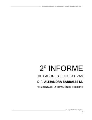 __________________________________________________II Informe de actividades de la Presidencia de la Comisión de Gobierno de la ALDF




                                                          2º INFORME
                                                      DE LABORES LEGISLATIVAS
                                                     DIP. ALEJANDRA BARRALES M.
                                                    PRESIDENTA DE LA COMISIÓN DE GOBIERNO




  ________________________________________________________________________________________________________________Dip.Alejandra Barrales Magdaleno
                                                                                                                                                1
 