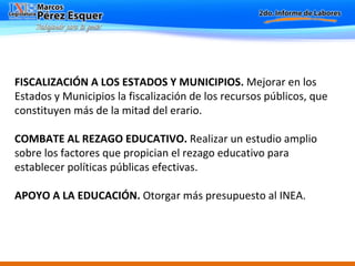 FISCALIZACIÓN A LOS ESTADOS Y MUNICIPIOS.  Mejorar en los Estados y Municipios la fiscalización de los recursos públicos, que constituyen más de la mitad del erario.    COMBATE AL REZAGO EDUCATIVO.  Realizar un estudio amplio sobre los factores que propician el rezago educativo para establecer políticas públicas efectivas.   APOYO A LA EDUCACIÓN.  Otorgar más presupuesto al INEA.   