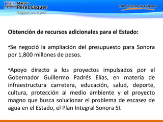 Obtención de recursos adicionales para el Estado: Se negoció la ampliación del presupuesto para Sonora por 1,800 millones de pesos. Apoyo directo a los proyectos impulsados por el Gobernador Guillermo Padrés Elías, en materia de infraestructura carretera, educación, salud, deporte, cultura, protección al medio ambiente y el proyecto magno que busca solucionar el problema de escasez de agua en el Estado, el Plan Integral Sonora SI.   