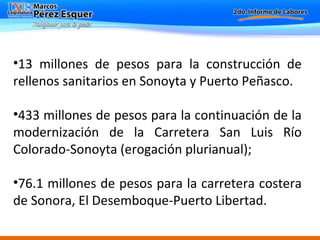 13 millones de pesos para la construcción de rellenos sanitarios en Sonoyta y Puerto Peñasco.  433 millones de pesos para la continuación de la modernización de la Carretera San Luis Río Colorado-Sonoyta (erogación plurianual); 76.1 millones de pesos para la carretera costera de Sonora, El Desemboque-Puerto Libertad. 