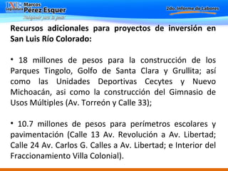 Recursos adicionales para proyectos de inversión en San Luis Río Colorado:  18 millones de pesos para la construcción de los Parques Tingolo, Golfo de Santa Clara y Grullita; así como las Unidades Deportivas Cecytes y Nuevo Michoacán, asi como la construcción del Gimnasio de Usos Múltiples (Av. Torreón y Calle 33);  10.7 millones de pesos para perímetros escolares y pavimentación (Calle 13 Av. Revolución a Av. Libertad; Calle 24 Av. Carlos G. Calles a Av. Libertad; e Interior del Fraccionamiento Villa Colonial).  
