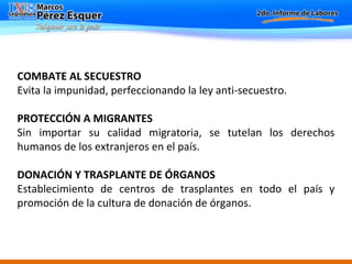 COMBATE AL SECUESTRO Evita la impunidad, perfeccionando la ley anti-secuestro. PROTECCIÓN A MIGRANTES Sin importar su calidad migratoria, se tutelan los derechos humanos de los extranjeros en el país.    DONACIÓN Y TRASPLANTE DE ÓRGANOS Establecimiento de centros de trasplantes en todo el país y promoción de la cultura de donación de órganos. 