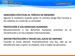 SANCIONES EFECTIVAS AL TRÁFICO DE MENORES Agrava la conducta cuando quien lo cometa tenga fácil acceso a los infantes en razón de su actividad.   PROTECCIÓN A LOS DERECHOS HUMANOS  Reconocimiento a los derechos humanos previstos en la Constitución y en los tratados internacionales. MAYOR PROTECCIÓN A TRAVÉS DEL JUICIO DE AMPARO   Cuando la Corte declare inconstitucional una ley, ello ya no beneficiará solo a quien se amparó, sino a todas las personas. 