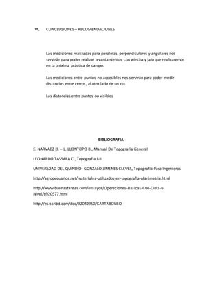 VI. CONCLUSIONES – RECOMENDACIONES
Las mediciones realizadas para paralelas, perpendiculares y angulares nos
servirán para poder realizar levantamientos con wincha y jalo que realizaremos
en la próxima práctica de campo.
Las mediciones entre puntos no accesibles nos servirán para poder medir
distancias entre cerros, al otro lado de un rio.
Las distancias entre puntos no visibles
BIBLIOGRAFIA
E. NARVAEZ D. – L. LLONTOPO B., Manual De Topografía General
LEONARDO TASSARA C., Topografía I-II
UNIVERSDAD DEL QUINDIO- GONZALO JIMENES CLEVES, Topografía Para Ingenieros
http://agropecuarios.net/materiales-utilizados-en-topografia-planimetria.html
http://www.buenastareas.com/ensayos/Operaciones-Basicas-Con-Cinta-y-
Nivel/6920577.html
http://es.scribd.com/doc/92042950/CARTABONEO
 