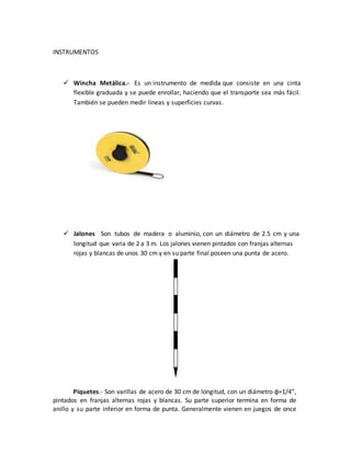 INSTRUMENTOS
 Wincha Metálica.- Es un instrumento de medida que consiste en una cinta
flexible graduada y se puede enrollar, haciendo que el transporte sea más fácil.
También se pueden medir líneas y superficies curvas.
 Jalones Son tubos de madera o aluminio, con un diámetro de 2.5 cm y una
longitud que varia de 2 a 3 m. Los jalones vienen pintados con franjas alternas
rojas y blancas de unos 30 cm y en su parte final poseen una punta de acero.
Piquetes.- Son varillas de acero de 30 cm de longitud, con un diámetro φ=1/4”,
pintados en franjas alternas rojas y blancas. Su parte superior termina en forma de
anillo y su parte inferior en forma de punta. Generalmente vienen en juegos de once
 