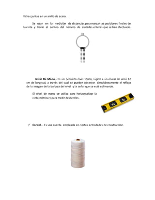 fichas juntas en un anillo de acero.
Se usan en la medición de distancias para marcar las posiciones finales de
la cinta y llevar el conteo del número de cintadas enteras que se han efectuado.
Nivel De Mano.- Es un pequeño nivel tórico, sujeto a un ocular de unos 12
cm de longitud, a través del cual se pueden observar simultáneamente el reflejo
de la imagen de la burbuja del nivel y la señal que se esté colimando.
El nivel de mano se utiliza para horizontalizar la
cinta métrica y para medir desniveles.
 Cordel.- Es una cuerda empleada en ciertas actividades de construcción.
 