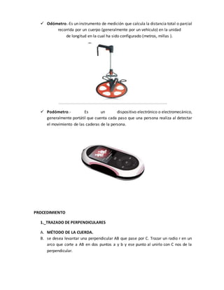  Odómetro.-Es un instrumento de medición que calcula la distancia total o parcial
recorrida por un cuerpo (generalmente por un vehículo) en la unidad
de longitud en la cual ha sido configurado (metros, millas ).
 Podómetro.- Es un dispositivo electrónico o electromecánico,
generalmente portátil que cuenta cada paso que una persona realiza al detectar
el movimiento de las caderas de la persona.
PROCEDIMIENTO
1._TRAZADO DE PERPENDICULARES
A. MÉTODO DE LA CUERDA.
B. se desea levantar una perpendicular AB que pase por C. Trazar un radio r en un
arco que corte a AB en dos puntos a y b y ese punto al unirlo con C nos de la
perpendicular.
 
