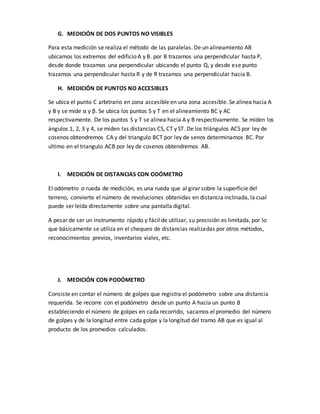 G. MEDICIÓN DE DOS PUNTOS NO VISIBLES
Para esta medición se realiza el método de las paralelas. De un alineamiento AB
ubicamos los extremos del edificio A y B. por B trazamos una perpendicular hasta P,
desde donde trazamos una perpendicular ubicando el punto Q, y desde ese punto
trazamos una perpendicular hasta R y de R trazamos una perpendicular hacia B.
H. MEDICIÓN DE PUNTOS NO ACCESIBLES
Se ubica el punto C arbitrario en zona accesible en una zona accesible. Se alinea hacia A
y B y se mide α y β. Se ubica los puntos S y T en el alineamiento BC y AC
respectivamente. De los puntos S y T se alinea hacia A y B respectivamente. Se miden los
ángulos 1, 2, 3 y 4, se miden las distancias CS, CT y ST. De los triángulos ACS por ley de
cosenos obtendremos CA y del triangulo BCT por ley de senos determinamos BC. Por
ultimo en el triangulo ACB por ley de cosenos obtendremos AB.
I. MEDICIÓN DE DISTANCIAS CON ODÓMETRO
El odómetro o rueda de medición, es una rueda que al girar sobre la superficie del
terreno, convierte el número de revoluciones obtenidas en distancia inclinada, la cual
puede ser leída directamente sobre una pantalla digital.
A pesar de ser un instrumento rápido y fácil de utilizar, su precisión es limitada, por lo
que básicamente se utiliza en el chequeo de distancias realizadas por otros métodos,
reconocimientos previos, inventarios viales, etc.
J. MEDICIÓN CON PODÓMETRO
Consiste en contar el número de golpes que registra el podómetro sobre una distancia
requerida. Se recorre con el podómetro desde un punto A hacia un punto B
estableciendo el número de golpes en cada recorrido, sacamos el promedio del número
de golpes y de la longitud entre cada golpe y la longitud del tramo AB que es igual al
producto de los promedios calculados.
 