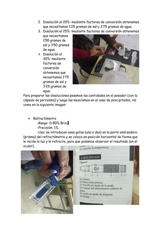 2. Disolución al 20%: mediante factores de conversión obtenemos
             que necesitamos 1’25 gramos de sal y 3’75 gramos de agua.
         3. Disolución al 25%: mediante factores de conversión obtenemos
             que necesitamos
             1’50 gramos de
             sal y 3’50 gramos
             de agua.
         4. Disolución al
             30%: mediante
             factores de
             conversión
             obtenemos que
             necesitamos 1’75
             gramos de sal y
             3’25 gramos de
             agua.
Para preparar las disoluciones pesamos las cantidades en el pesador (con la
cápsula de porcelana) y luego las mezclamos en el vaso de precipitados, tal
como en la siguiente imagen:



   •   Refractómetro
          -Rango: 0-80% Brix.
          -Precisión: 1%.
          -Uso: se introducen unas gotas (una o dos) en la parte analizadora
(prisma) del refractómetro y se coloca en posición horizontal de forma que
le incida la luz y le refracte, para que podamos observar el resultado (en el
ocular).
 