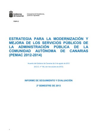 1
ESTRATEGIA PARA LA MODERNIZACIÓN Y
MEJORA DE LOS SERVICIOS PÚBLICOS DE
LA ADMINISTRACIÓN PÚBLICA DE LA
COMUNIDAD AUTÓNOMA DE CANARIAS
(PEMAC 2012-2014)
Acuerdo del Gobierno de Canarias de 2 de agosto de 2012
(B.O.C. nº 195, de 4 de octubre de 2012)
INFORME DE SEGUIMIENTO Y EVALUACIÓN
2º SEMESTRE DE 2013
FEB/FLC
 