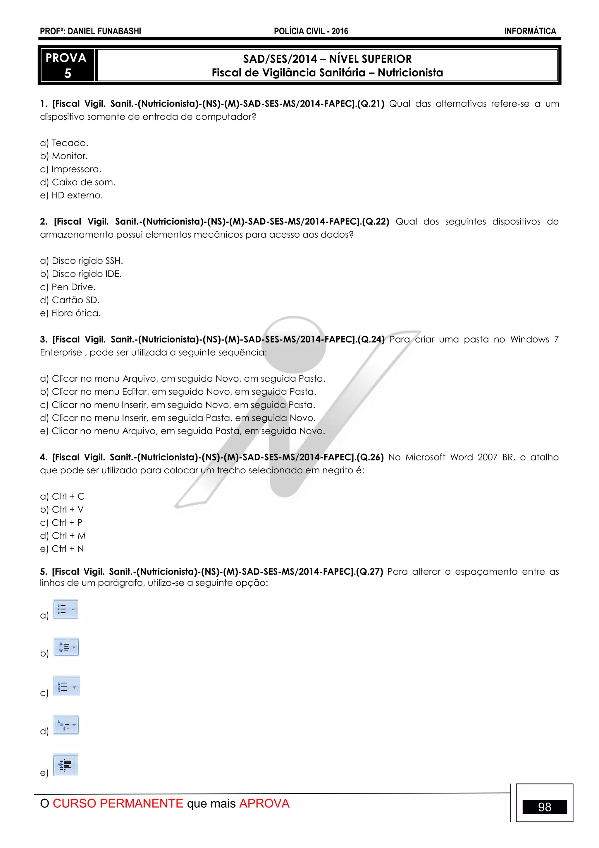 PROFº: DANIEL FUNABASHI POLÍCIA CIVIL - 2016 INFORMÁTICA
O CURSO PERMANENTE que mais APROVA 98
PROVA
5
SAD/SES/2014 – NÍVEL SUPERIOR
Fiscal de Vigilância Sanitária – Nutricionista
1. [Fiscal Vigil. Sanit.-(Nutricionista)-(NS)-(M)-SAD-SES-MS/2014-FAPEC].(Q.21) Qual das alternativas refere-se a um
dispositivo somente de entrada de computador?
a) Tecado.
b) Monitor.
c) Impressora.
d) Caixa de som.
e) HD externo.
2. [Fiscal Vigil. Sanit.-(Nutricionista)-(NS)-(M)-SAD-SES-MS/2014-FAPEC].(Q.22) Qual dos seguintes dispositivos de
armazenamento possui elementos mecânicos para acesso aos dados?
a) Disco rígido SSH.
b) Disco rígido IDE.
c) Pen Drive.
d) Cartão SD.
e) Fibra ótica.
3. [Fiscal Vigil. Sanit.-(Nutricionista)-(NS)-(M)-SAD-SES-MS/2014-FAPEC].(Q.24) Para criar uma pasta no Windows 7
Enterprise , pode ser utilizada a seguinte sequência:
a) Clicar no menu Arquivo, em seguida Novo, em seguida Pasta.
b) Clicar no menu Editar, em seguida Novo, em seguida Pasta.
c) Clicar no menu Inserir, em seguida Novo, em seguida Pasta.
d) Clicar no menu Inserir, em seguida Pasta, em seguida Novo.
e) Clicar no menu Arquivo, em seguida Pasta, em seguida Novo.
4. [Fiscal Vigil. Sanit.-(Nutricionista)-(NS)-(M)-SAD-SES-MS/2014-FAPEC].(Q.26) No Microsoft Word 2007 BR, o atalho
que pode ser utilizado para colocar um trecho selecionado em negrito é:
a) Ctrl + C
b) Ctrl + V
c) Ctrl + P
d) Ctrl + M
e) Ctrl + N
5. [Fiscal Vigil. Sanit.-(Nutricionista)-(NS)-(M)-SAD-SES-MS/2014-FAPEC].(Q.27) Para alterar o espaçamento entre as
linhas de um parágrafo, utiliza-se a seguinte opção:
a)
b)
c)
d)
e)
 