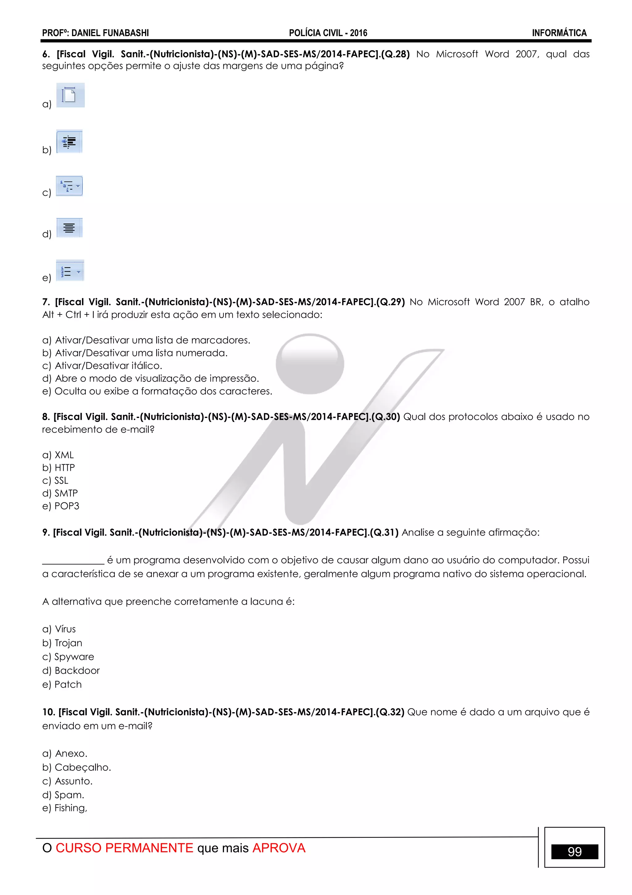 PROFº: DANIEL FUNABASHI POLÍCIA CIVIL - 2016 INFORMÁTICA
O CURSO PERMANENTE que mais APROVA 99
6. [Fiscal Vigil. Sanit.-(Nutricionista)-(NS)-(M)-SAD-SES-MS/2014-FAPEC].(Q.28) No Microsoft Word 2007, qual das
seguintes opções permite o ajuste das margens de uma página?
a)
b)
c)
d)
e)
7. [Fiscal Vigil. Sanit.-(Nutricionista)-(NS)-(M)-SAD-SES-MS/2014-FAPEC].(Q.29) No Microsoft Word 2007 BR, o atalho
Alt + Ctrl + I irá produzir esta ação em um texto selecionado:
a) Ativar/Desativar uma lista de marcadores.
b) Ativar/Desativar uma lista numerada.
c) Ativar/Desativar itálico.
d) Abre o modo de visualização de impressão.
e) Oculta ou exibe a formatação dos caracteres.
8. [Fiscal Vigil. Sanit.-(Nutricionista)-(NS)-(M)-SAD-SES-MS/2014-FAPEC].(Q.30) Qual dos protocolos abaixo é usado no
recebimento de e-mail?
a) XML
b) HTTP
c) SSL
d) SMTP
e) POP3
9. [Fiscal Vigil. Sanit.-(Nutricionista)-(NS)-(M)-SAD-SES-MS/2014-FAPEC].(Q.31) Analise a seguinte afirmação:
_____________ é um programa desenvolvido com o objetivo de causar algum dano ao usuário do computador. Possui
a característica de se anexar a um programa existente, geralmente algum programa nativo do sistema operacional.
A alternativa que preenche corretamente a lacuna é:
a) Vírus
b) Trojan
c) Spyware
d) Backdoor
e) Patch
10. [Fiscal Vigil. Sanit.-(Nutricionista)-(NS)-(M)-SAD-SES-MS/2014-FAPEC].(Q.32) Que nome é dado a um arquivo que é
enviado em um e-mail?
a) Anexo.
b) Cabeçalho.
c) Assunto.
d) Spam.
e) Fishing,
 