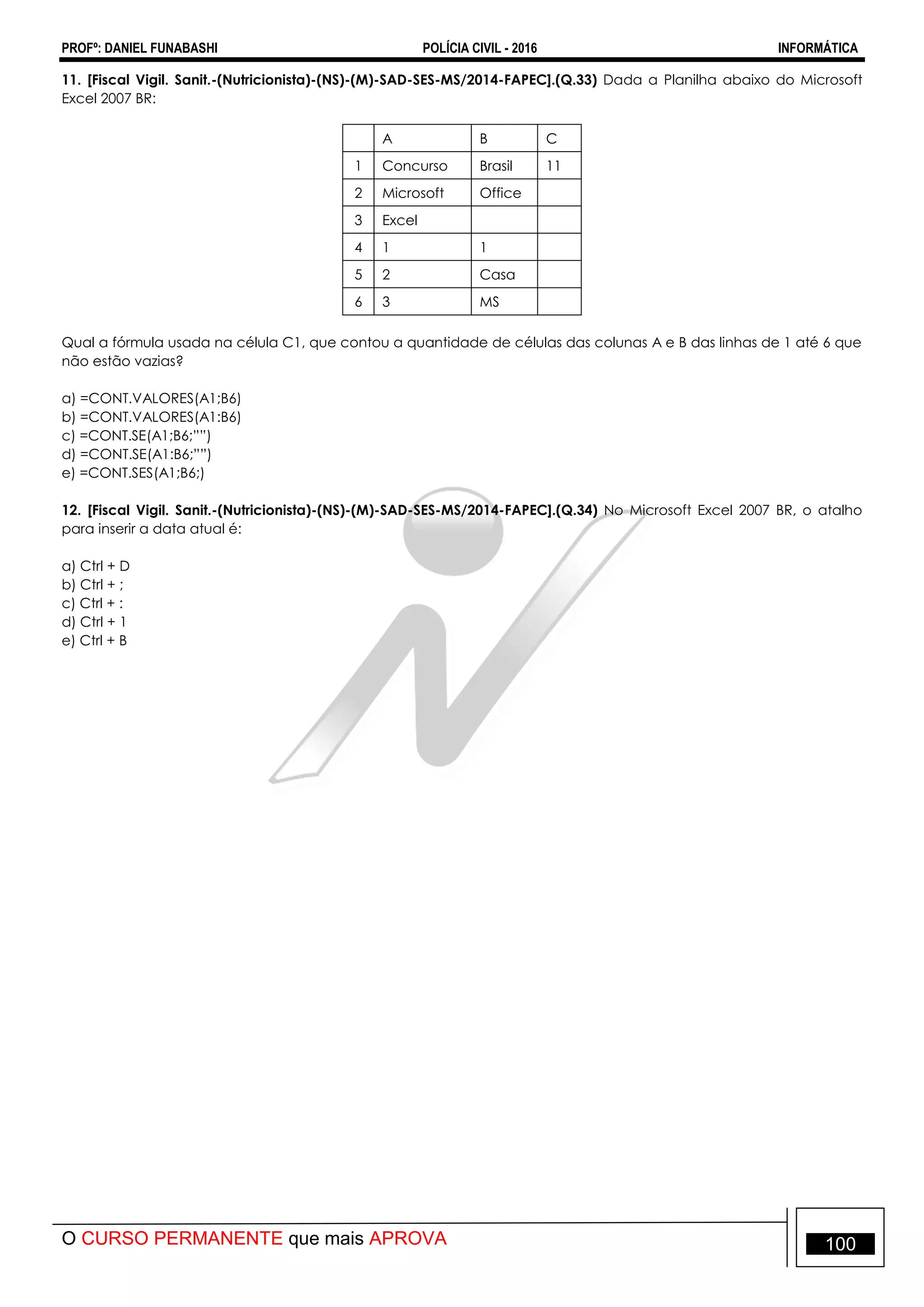 PROFº: DANIEL FUNABASHI POLÍCIA CIVIL - 2016 INFORMÁTICA
O CURSO PERMANENTE que mais APROVA 100
11. [Fiscal Vigil. Sanit.-(Nutricionista)-(NS)-(M)-SAD-SES-MS/2014-FAPEC].(Q.33) Dada a Planilha abaixo do Microsoft
Excel 2007 BR:
A B C
1 Concurso Brasil 11
2 Microsoft Office
3 Excel
4 1 1
5 2 Casa
6 3 MS
Qual a fórmula usada na célula C1, que contou a quantidade de células das colunas A e B das linhas de 1 até 6 que
não estão vazias?
a) =CONT.VALORES(A1;B6)
b) =CONT.VALORES(A1:B6)
c) =CONT.SE(A1;B6;””)
d) =CONT.SE(A1:B6;””)
e) =CONT.SES(A1;B6;)
12. [Fiscal Vigil. Sanit.-(Nutricionista)-(NS)-(M)-SAD-SES-MS/2014-FAPEC].(Q.34) No Microsoft Excel 2007 BR, o atalho
para inserir a data atual é:
a) Ctrl + D
b) Ctrl + ;
c) Ctrl + :
d) Ctrl + 1
e) Ctrl + B
 