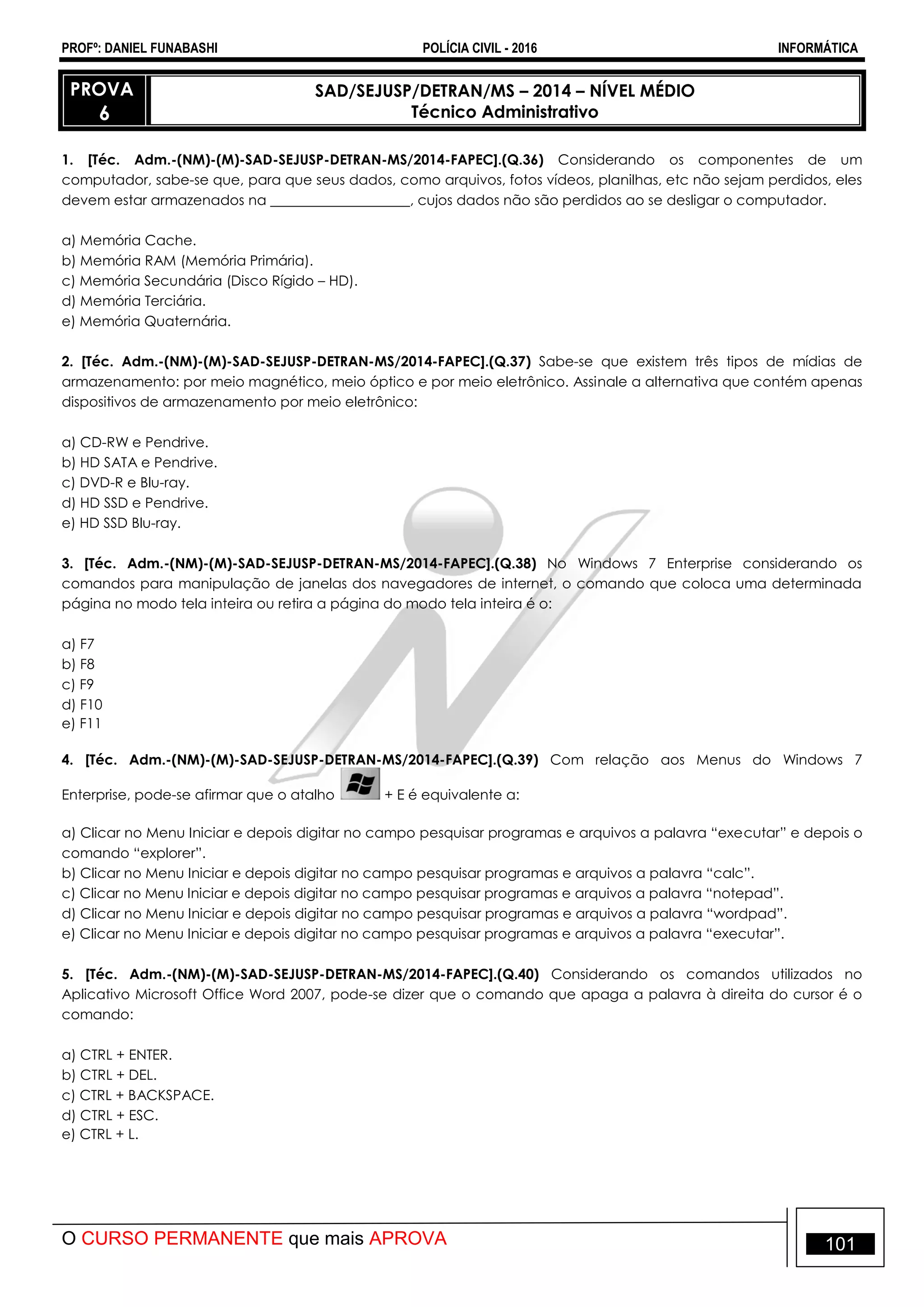 PROFº: DANIEL FUNABASHI POLÍCIA CIVIL - 2016 INFORMÁTICA
O CURSO PERMANENTE que mais APROVA 101
PROVA
6
SAD/SEJUSP/DETRAN/MS – 2014 – NÍVEL MÉDIO
Técnico Administrativo
1. [Téc. Adm.-(NM)-(M)-SAD-SEJUSP-DETRAN-MS/2014-FAPEC].(Q.36) Considerando os componentes de um
computador, sabe-se que, para que seus dados, como arquivos, fotos vídeos, planilhas, etc não sejam perdidos, eles
devem estar armazenados na ____________________, cujos dados não são perdidos ao se desligar o computador.
a) Memória Cache.
b) Memória RAM (Memória Primária).
c) Memória Secundária (Disco Rígido – HD).
d) Memória Terciária.
e) Memória Quaternária.
2. [Téc. Adm.-(NM)-(M)-SAD-SEJUSP-DETRAN-MS/2014-FAPEC].(Q.37) Sabe-se que existem três tipos de mídias de
armazenamento: por meio magnético, meio óptico e por meio eletrônico. Assinale a alternativa que contém apenas
dispositivos de armazenamento por meio eletrônico:
a) CD-RW e Pendrive.
b) HD SATA e Pendrive.
c) DVD-R e Blu-ray.
d) HD SSD e Pendrive.
e) HD SSD Blu-ray.
3. [Téc. Adm.-(NM)-(M)-SAD-SEJUSP-DETRAN-MS/2014-FAPEC].(Q.38) No Windows 7 Enterprise considerando os
comandos para manipulação de janelas dos navegadores de internet, o comando que coloca uma determinada
página no modo tela inteira ou retira a página do modo tela inteira é o:
a) F7
b) F8
c) F9
d) F10
e) F11
4. [Téc. Adm.-(NM)-(M)-SAD-SEJUSP-DETRAN-MS/2014-FAPEC].(Q.39) Com relação aos Menus do Windows 7
Enterprise, pode-se afirmar que o atalho + E é equivalente a:
a) Clicar no Menu Iniciar e depois digitar no campo pesquisar programas e arquivos a palavra “executar” e depois o
comando “explorer”.
b) Clicar no Menu Iniciar e depois digitar no campo pesquisar programas e arquivos a palavra “calc”.
c) Clicar no Menu Iniciar e depois digitar no campo pesquisar programas e arquivos a palavra “notepad”.
d) Clicar no Menu Iniciar e depois digitar no campo pesquisar programas e arquivos a palavra “wordpad”.
e) Clicar no Menu Iniciar e depois digitar no campo pesquisar programas e arquivos a palavra “executar”.
5. [Téc. Adm.-(NM)-(M)-SAD-SEJUSP-DETRAN-MS/2014-FAPEC].(Q.40) Considerando os comandos utilizados no
Aplicativo Microsoft Office Word 2007, pode-se dizer que o comando que apaga a palavra à direita do cursor é o
comando:
a) CTRL + ENTER.
b) CTRL + DEL.
c) CTRL + BACKSPACE.
d) CTRL + ESC.
e) CTRL + L.
 